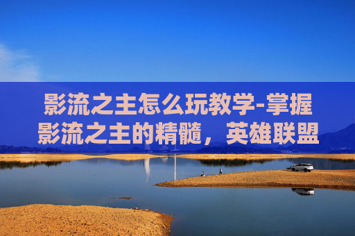 影流之主怎么玩教学-掌握影流之主的精髓，英雄联盟中的终极刺客