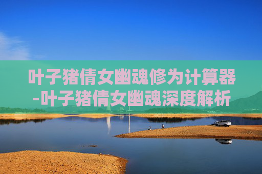 叶子猪倩女幽魂修为计算器-叶子猪倩女幽魂深度解析，游戏与文化的交融