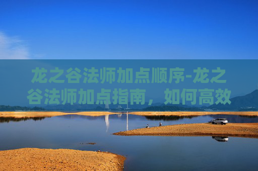 龙之谷法师加点顺序-龙之谷法师加点指南，如何高效利用技能与资源