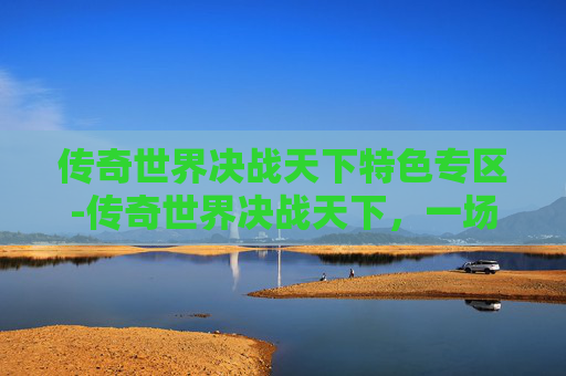传奇世界决战天下特色专区-传奇世界决战天下,一场史诗般的战斗 传奇世界决战天下特色专区-传奇世界决战天下,一场史诗般的战斗
