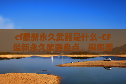 cf最新永久武器是什么-CF最新永久武器盘点，探索游戏内最酷炫的武器