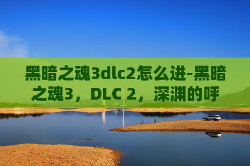 黑暗之魂3dlc2怎么进-黑暗之魂3，DLC 2，深渊的呼唤