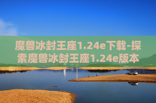 魔兽冰封王座1.24e下载-探索魔兽冰封王座1.24e版本，经典重现与创新融合