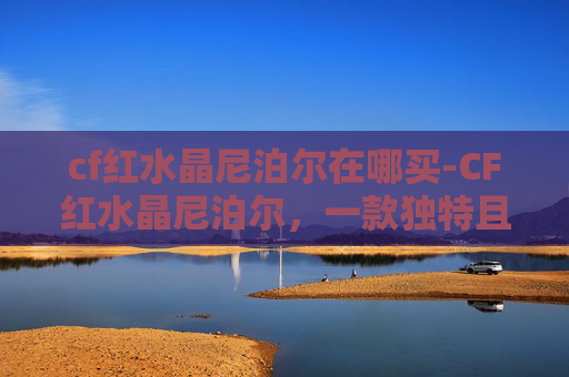 cf红水晶尼泊尔在哪买-CF红水晶尼泊尔,一款独特且实用的武器选择 cf红水晶尼泊尔在哪买-CF红水晶尼泊尔,一款独特且实用的武器选择