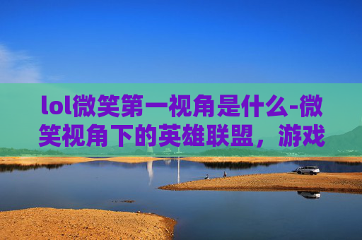 lol微笑第一视角是什么-微笑视角下的英雄联盟，游戏内外的独到见解