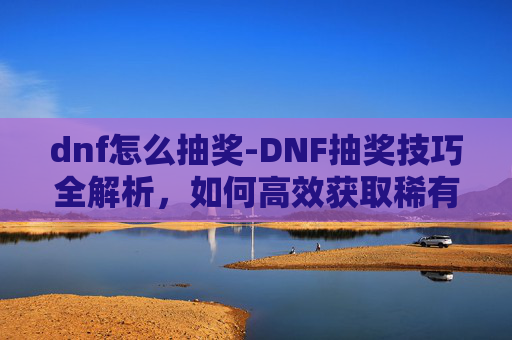 dnf怎么抽奖-DNF抽奖技巧全解析，如何高效获取稀有装备