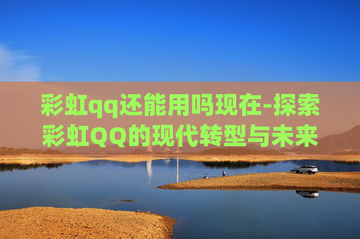 彩虹qq还能用吗现在-探索彩虹QQ的现代转型与未来展望