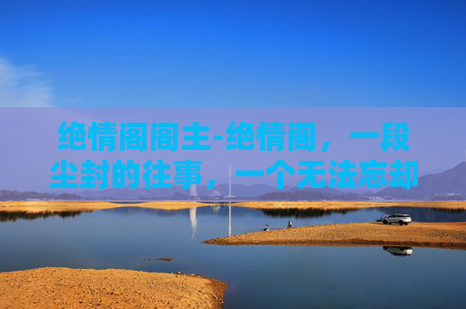 绝情阁阁主-绝情阁,一段尘封的往事,一个无法忘却的记忆 绝情阁阁主-绝情阁,一段尘封的往事,一个无法忘却的记忆