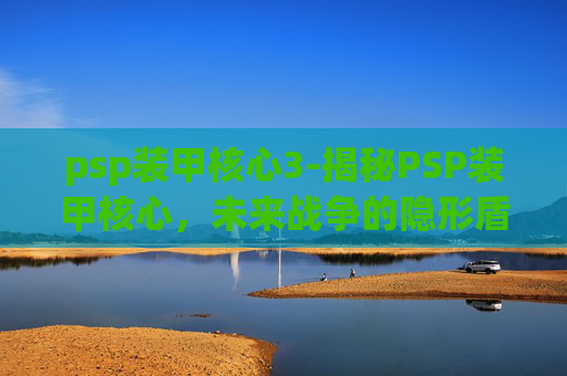 psp装甲核心3-揭秘PSP装甲核心，未来战争的隐形盾牌