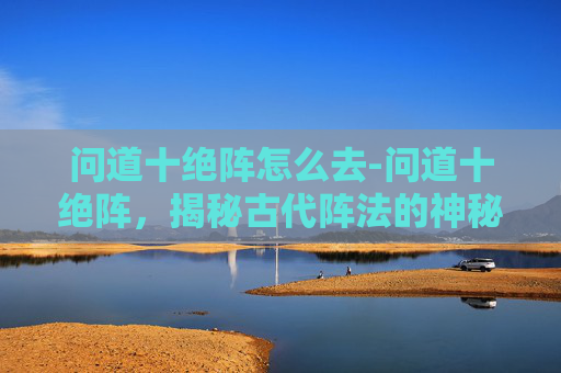 问道十绝阵怎么去-问道十绝阵，揭秘古代阵法的神秘面纱