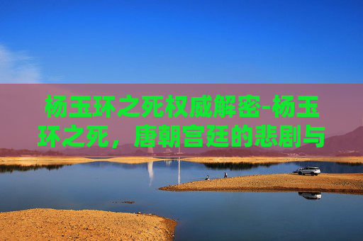 杨玉环之死权威解密-杨玉环之死，唐朝宫廷的悲剧与文化象征