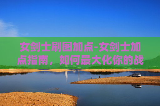女剑士刷图加点-女剑士加点指南,如何最大化你的战斗力 女剑士刷图加点-女剑士加点指南,如何最大化你的战斗力