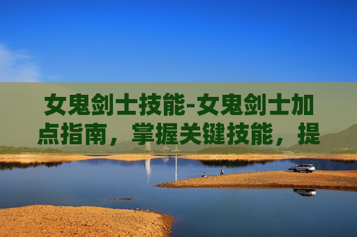 女鬼剑士技能-女鬼剑士加点指南，掌握关键技能，提升战斗效率