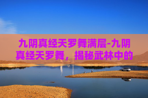 九阴真经天罗舞满层-九阴真经天罗舞,揭秘武林中的绝世武学 九阴真经天罗舞满层-九阴真经天罗舞,揭秘武林中的绝世武学
