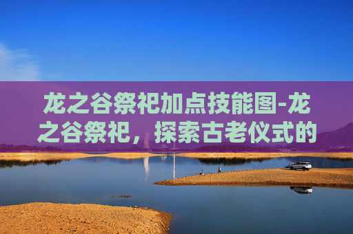 龙之谷祭祀加点技能图-龙之谷祭祀，探索古老仪式的神秘面纱