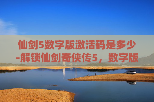 仙剑5数字版激活码是多少-解锁仙剑奇侠传5，数字版激活码，开启游戏新篇章