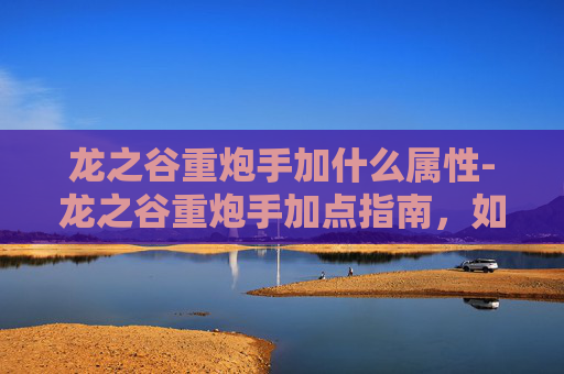 龙之谷重炮手加什么属性-龙之谷重炮手加点指南，如何最大化你的输出与生存能力