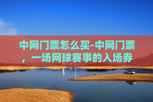 中网门票怎么买-中网门票，一场网球赛事的入场券