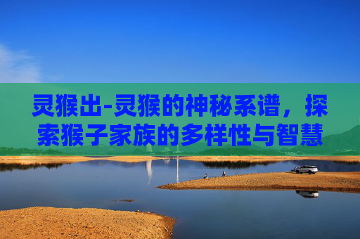 灵猴出-灵猴的神秘系谱，探索猴子家族的多样性与智慧