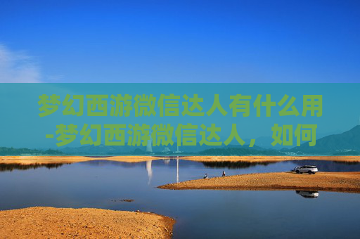 梦幻西游微信达人有什么用-梦幻西游微信达人，如何成为游戏界的佼佼者