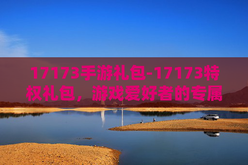 17173手游礼包-17173特权礼包，游戏爱好者的专属福利