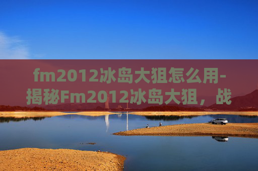 fm2012冰岛大狙怎么用-揭秘Fm2012冰岛大狙，战术大师的传奇之路