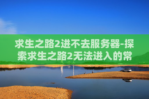 求生之路2进不去服务器-探索求生之路2无法进入的常见原因及解决策略