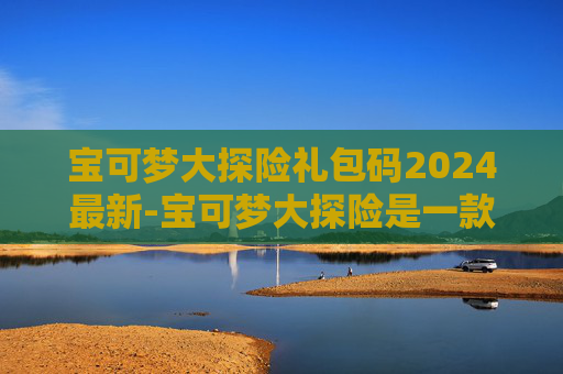 宝可梦大探险礼包码2024最新-宝可梦大探险是一款非常受欢迎的手机游戏，玩家可以在游戏中收集各种宝可梦，进行战斗和冒险。为了帮助玩家更好地体验游戏，许多游戏公司会不定期推出兑换码活动，让玩家可以免费获得一些稀有的道具或角色