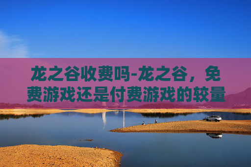 龙之谷收费吗-龙之谷，免费游戏还是付费游戏的较量？
