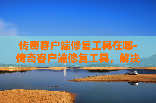 传奇客户端修复工具在哪-传奇客户端修复工具，解决游戏问题，提升游戏体验