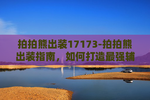 拍拍熊出装17173-拍拍熊出装指南，如何打造最强辅助角色？