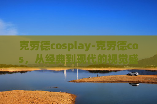 克劳德cosplay-克劳德cos，从经典到现代的视觉盛宴