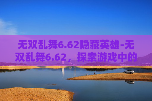 无双乱舞6.62隐藏英雄-无双乱舞6.62，探索游戏中的极致战斗体验