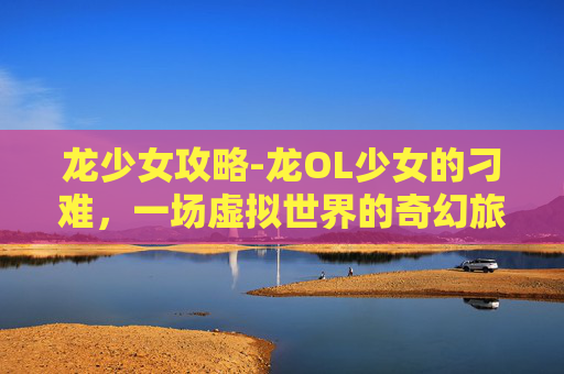 龙少女攻略-龙OL少女的刁难，一场虚拟世界的奇幻旅程