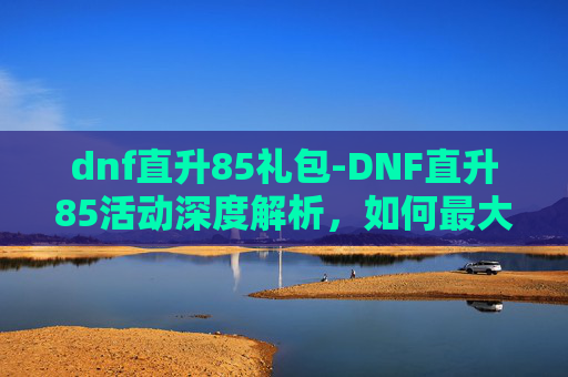 dnf直升85礼包-DNF直升85活动深度解析，如何最大化利用这个机会提升角色实力？