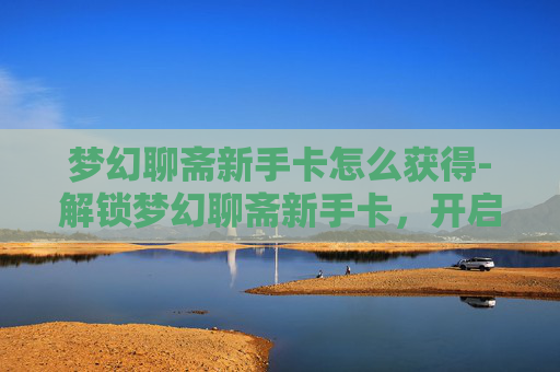 梦幻聊斋新手卡怎么获得-解锁梦幻聊斋新手卡，开启你的奇幻之旅