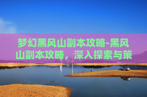梦幻黑风山副本攻略-黑风山副本攻略，深入探索与策略指南
