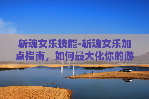 斩魂女乐技能-斩魂女乐加点指南，如何最大化你的游戏体验