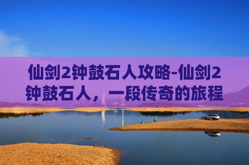 仙剑2钟鼓石人攻略-仙剑2钟鼓石人，一段传奇的旅程