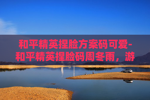 和平精英捏脸方案码可爱-和平精英捏脸码周冬雨,游戏界的小清新 和平精英捏脸方案码可爱-和平精英捏脸码周冬雨,游戏界的小清新