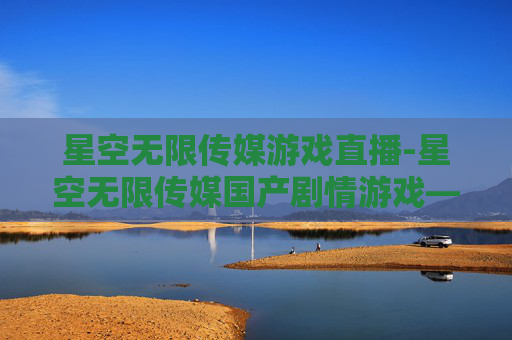 星空无限传媒游戏直播-星空无限传媒国产剧情游戏——探索中国故事的新篇章