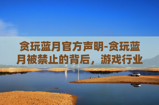 贪玩蓝月官方声明-贪玩蓝月被禁止的背后，游戏行业的责任与挑战