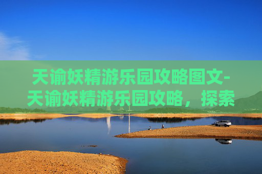 天谕妖精游乐园攻略图文-天谕妖精游乐园攻略，探索游戏内的奇幻世界