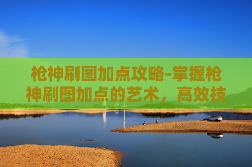 枪神刷图加点攻略-掌握枪神刷图加点的艺术，高效技能组合与策略
