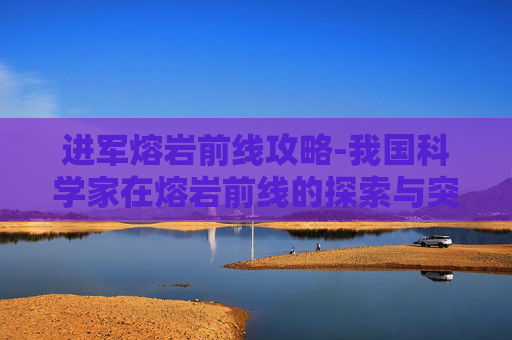 进军熔岩前线攻略-我国科学家在熔岩前线的探索与突破