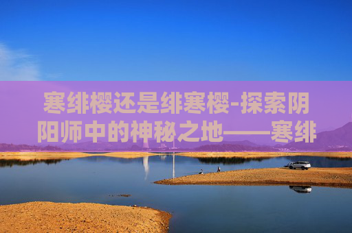 寒绯樱还是绯寒樱-探索阴阳师中的神秘之地——寒绯樱林