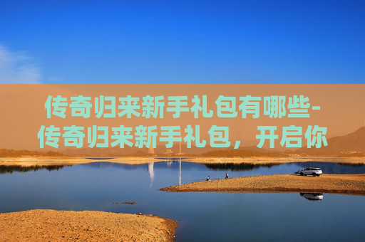 传奇归来新手礼包有哪些-传奇归来新手礼包，开启你的游戏之旅