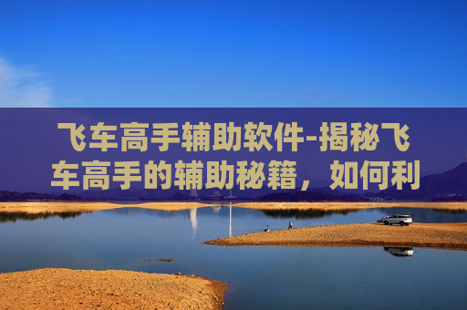 飞车高手辅助软件-揭秘飞车高手的辅助秘籍，如何利用技术提升你的驾驶技巧