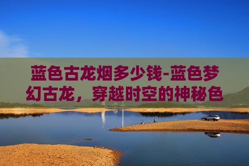 蓝色古龙烟多少钱-蓝色梦幻古龙，穿越时空的神秘色彩