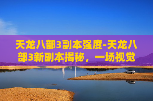 天龙八部3副本强度-天龙八部3新副本揭秘,一场视觉与策略的盛宴 天龙八部3副本强度-天龙八部3新副本揭秘,一场视觉与策略的盛宴